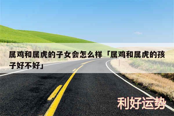 属鸡和属虎的子女会怎么样及属鸡和属虎的孩子好不好