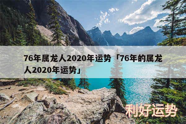 76年属龙人2020年运势及76年的属龙人2020年运势