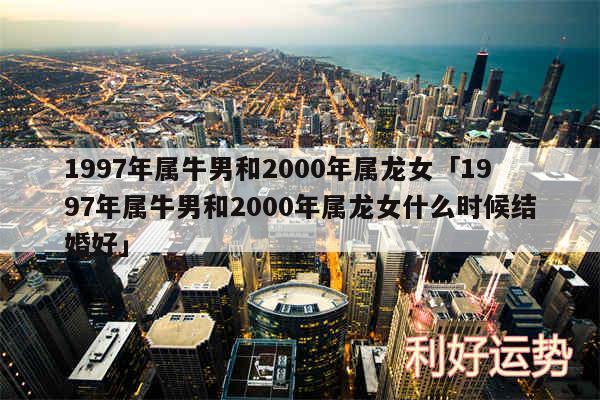 1997年属牛男和2000年属龙女及1997年属牛男和2000年属龙女什么时候结婚好