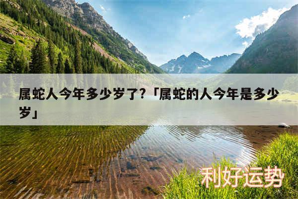 属蛇人今年多少岁了?及属蛇的人今年是多少岁