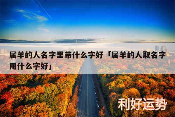 属羊的人名字里带什么字好及属羊的人取名字用什么字好