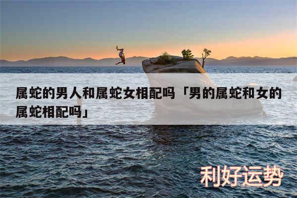 属蛇的男人和属蛇女相配吗及男的属蛇和女的属蛇相配吗