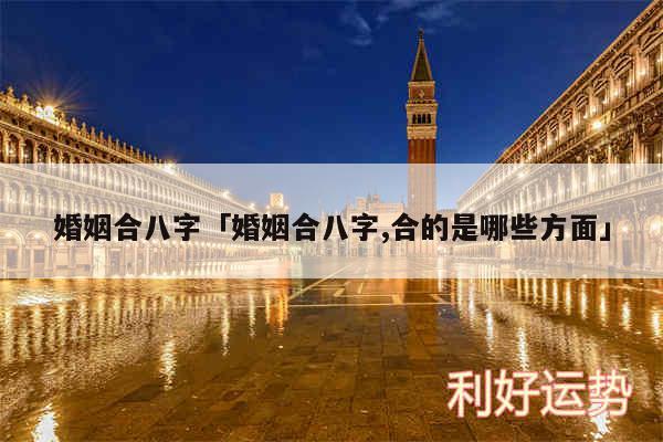 婚姻合八字及婚姻合八字,合的是哪些方面