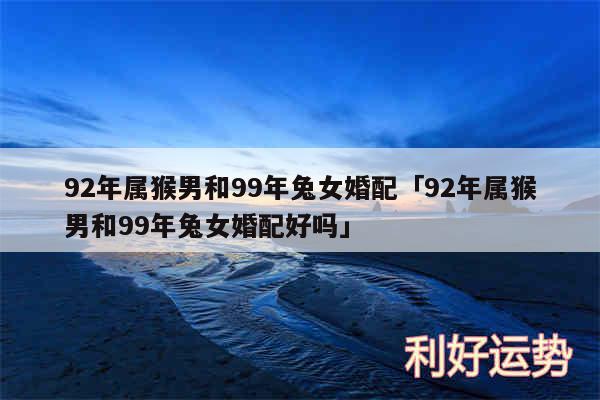 92年属猴男和99年兔女婚配及92年属猴男和99年兔女婚配好吗