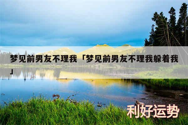 梦见前男友不理我及梦见前男友不理我躲着我