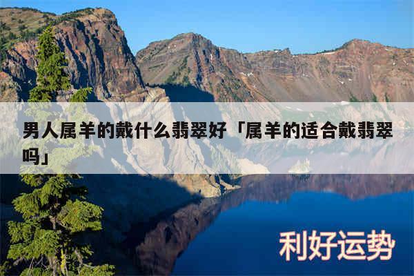 男人属羊的戴什么翡翠好及属羊的适合戴翡翠吗