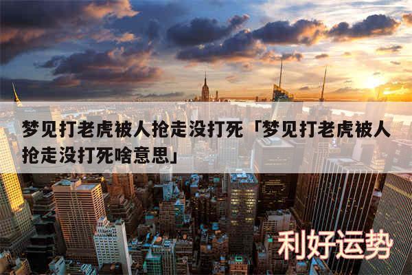 梦见打老虎被人抢走没打死及梦见打老虎被人抢走没打死啥意思