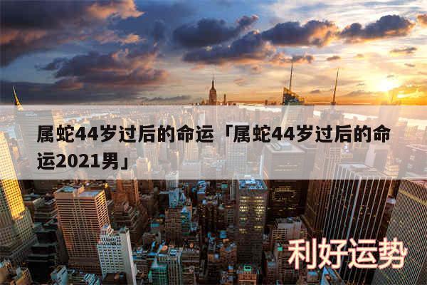 属蛇44岁过后的命运及属蛇44岁过后的命运2024男