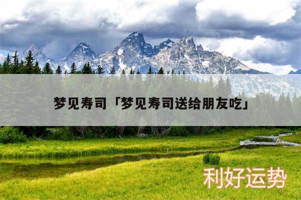梦见寿司及梦见寿司送给朋友吃