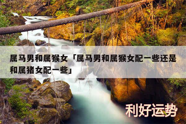 属马男和属猴女及属马男和属猴女配一些还是和属猪女配一些