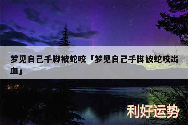 梦见自己手脚被蛇咬及梦见自己手脚被蛇咬出血