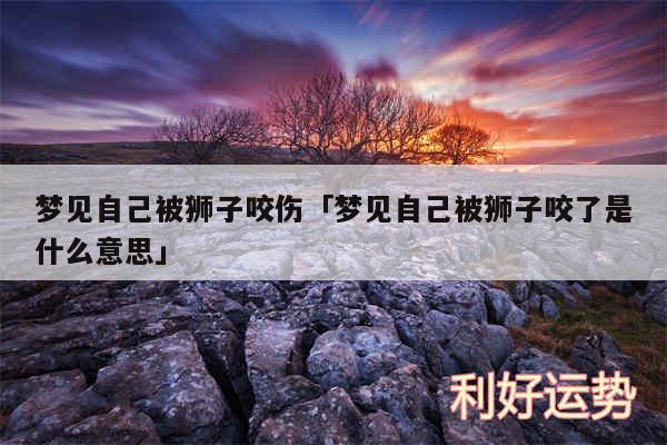 梦见自己被狮子咬伤及梦见自己被狮子咬了是什么意思