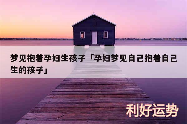梦见抱着孕妇生孩子及孕妇梦见自己抱着自己生的孩子
