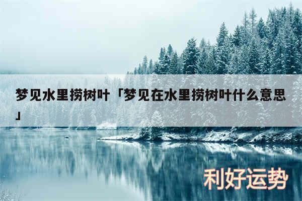 梦见水里捞树叶及梦见在水里捞树叶什么意思