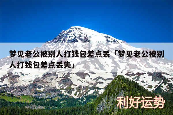 梦见老公被别人打钱包差点丢及梦见老公被别人打钱包差点丢失