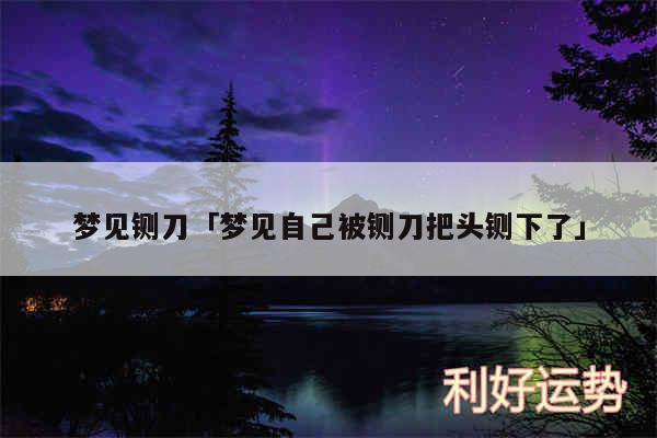 梦见铡刀及梦见自己被铡刀把头铡下了