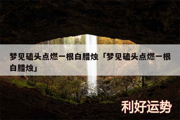 梦见磕头点燃一根白腊烛及梦见磕头点燃一根白腊烛