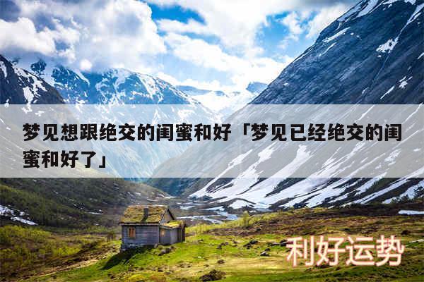 梦见想跟绝交的闺蜜和好及梦见已经绝交的闺蜜和好了