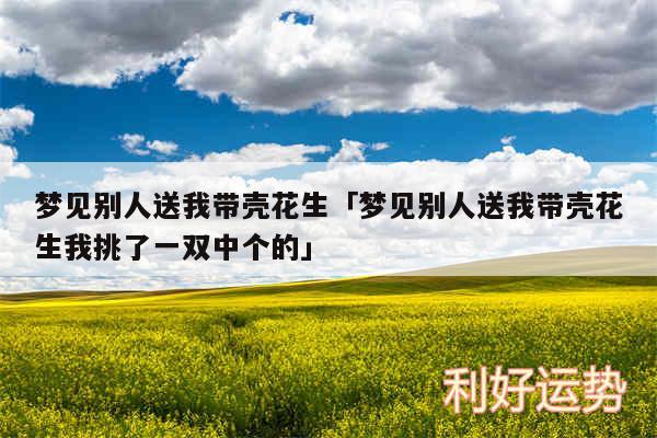 梦见别人送我带壳花生及梦见别人送我带壳花生我挑了一双中个的