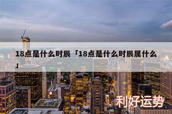 18点是什么时辰及18点是什么时辰属什么