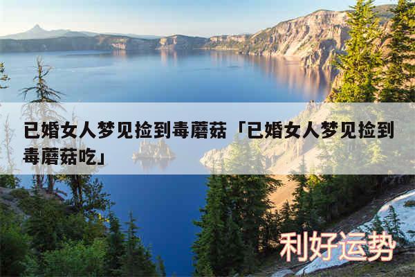 已婚女人梦见捡到毒蘑菇及已婚女人梦见捡到毒蘑菇吃