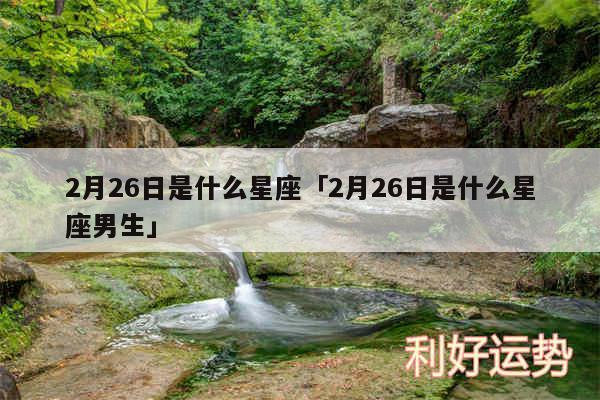 2月26日是什么星座及2月26日是什么星座男生
