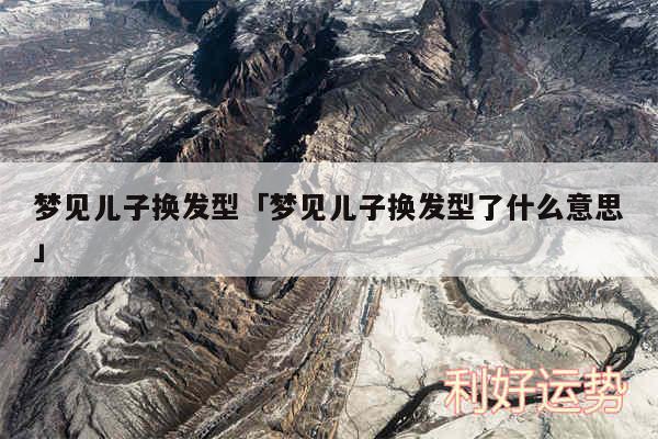 梦见儿子换发型及梦见儿子换发型了什么意思
