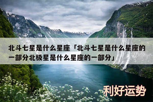 北斗七星是什么星座及北斗七星是什么星座的一部分北极星是什么星座的一部分