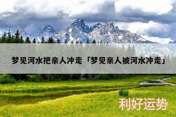 梦见河水把亲人冲走及梦见亲人被河水冲走