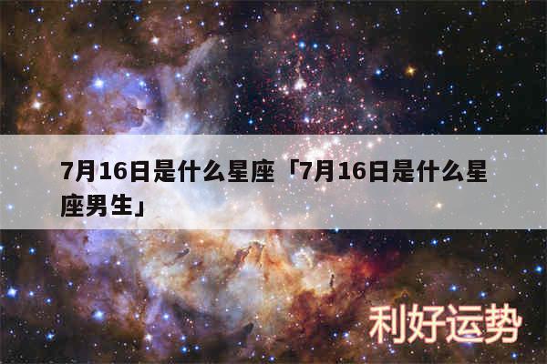 7月16日是什么星座及7月16日是什么星座男生