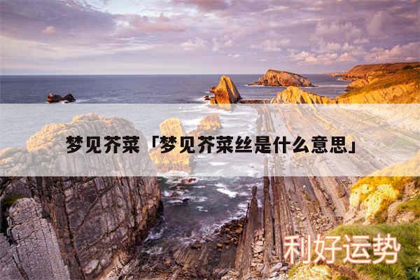 梦见芥菜及梦见芥菜丝是什么意思