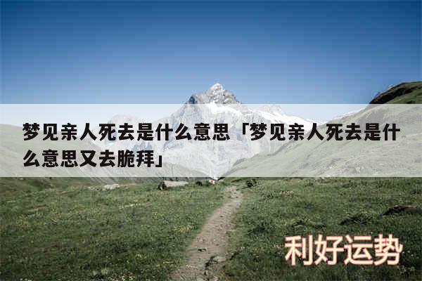梦见亲人死去是什么意思及梦见亲人死去是什么意思又去脆拜