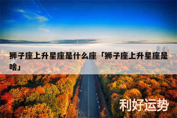 狮子座上升星座是什么座及狮子座上升星座是啥