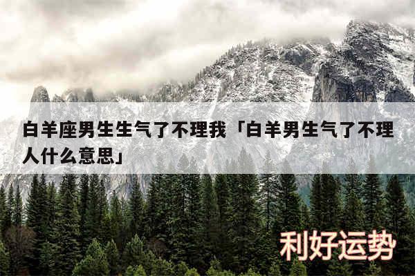 白羊座男生生气了不理我及白羊男生气了不理人什么意思