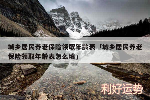 城乡居民养老保险领取年龄表及城乡居民养老保险领取年龄表怎么填