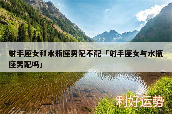 射手座女和水瓶座男配不配及射手座女与水瓶座男配吗