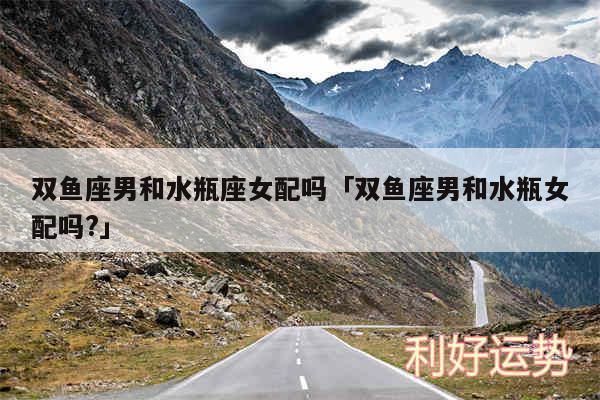 双鱼座男和水瓶座女配吗及双鱼座男和水瓶女配吗?