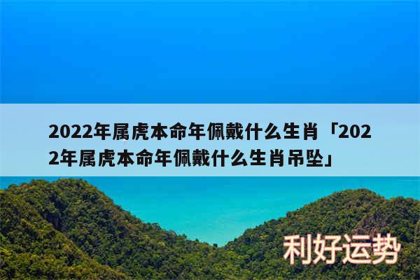 2024年属虎本命年佩戴什么生肖及2024年属虎本命年佩戴什么生肖吊坠