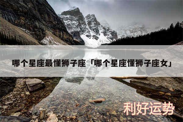 哪个星座最懂狮子座及哪个星座懂狮子座女