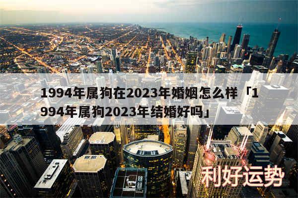 1994年属狗在2024年婚姻怎么样及1994年属狗2024年结婚好吗