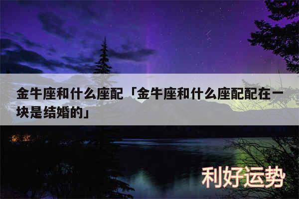 金牛座和什么座配及金牛座和什么座配配在一块是结婚的