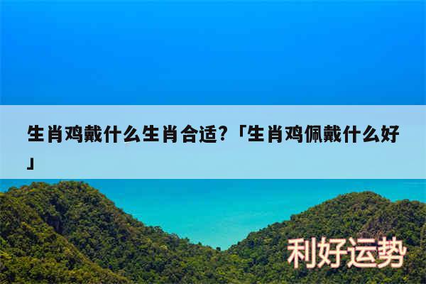 生肖鸡戴什么生肖合适?及生肖鸡佩戴什么好