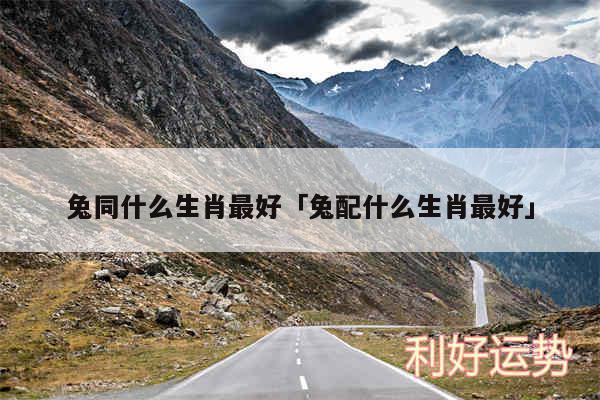 兔同什么生肖最好及兔配什么生肖最好