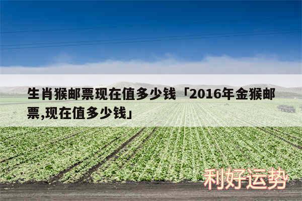 生肖猴邮票现在值多少钱及2016年金猴邮票,现在值多少钱