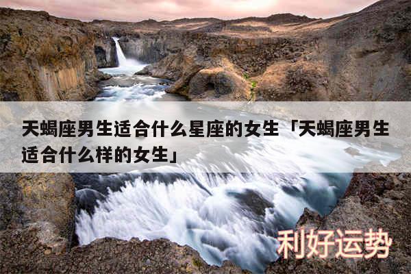 天蝎座男生适合什么星座的女生及天蝎座男生适合什么样的女生