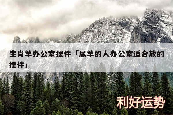 生肖羊办公室摆件及属羊的人办公室适合放的摆件