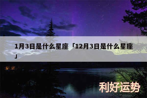 1月3日是什么星座及12月3日是什么星座