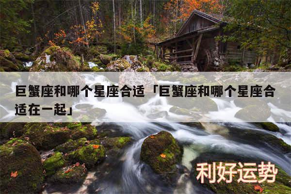 巨蟹座和哪个星座合适及巨蟹座和哪个星座合适在一起