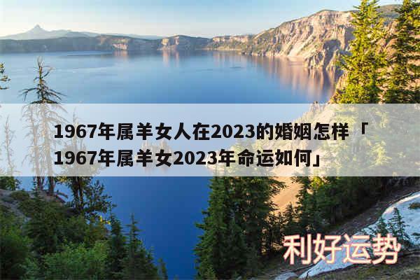 1967年属羊女人在2024的婚姻怎样及1967年属羊女2024年命运如何