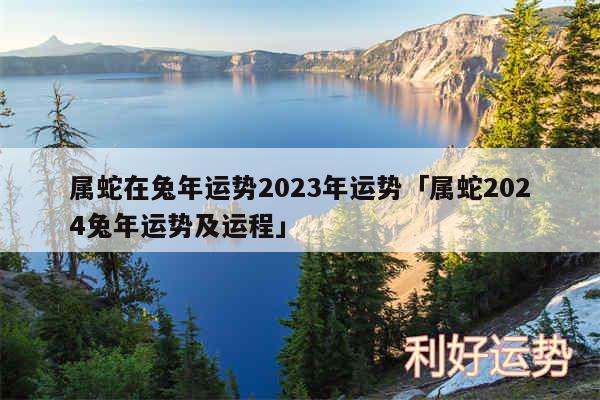 属蛇在兔年运势2024年运势及属蛇2024兔年运势及运程